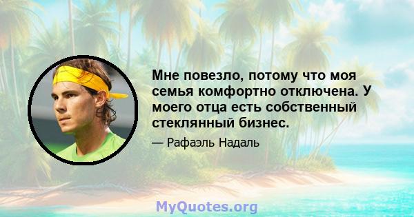 Мне повезло, потому что моя семья комфортно отключена. У моего отца есть собственный стеклянный бизнес.