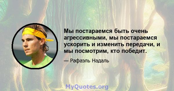 Мы постараемся быть очень агрессивными, мы постараемся ускорить и изменить передачи, и мы посмотрим, кто победит.