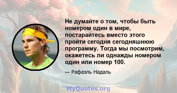 Не думайте о том, чтобы быть номером один в мире, постарайтесь вместо этого пройти сегодня сегодняшнюю программу. Тогда мы посмотрим, окажетесь ли однажды номером один или номер 100.