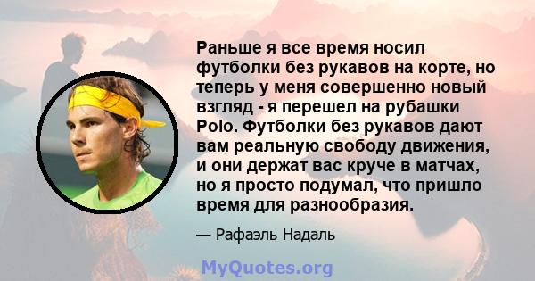 Раньше я все время носил футболки без рукавов на корте, но теперь у меня совершенно новый взгляд - я перешел на рубашки Polo. Футболки без рукавов дают вам реальную свободу движения, и они держат вас круче в матчах, но