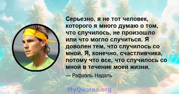 Серьезно, я не тот человек, которого я много думаю о том, что случилось, не произошло или что могло случиться. Я доволен тем, что случилось со мной. Я, конечно, счастливчика, потому что все, что случилось со мной в