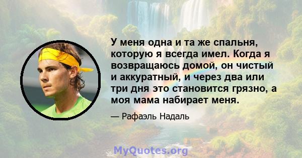 У меня одна и та же спальня, которую я всегда имел. Когда я возвращаюсь домой, он чистый и аккуратный, и через два или три дня это становится грязно, а моя мама набирает меня.