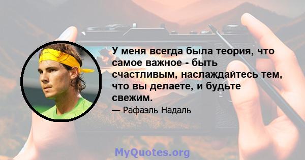 У меня всегда была теория, что самое важное - быть счастливым, наслаждайтесь тем, что вы делаете, и будьте свежим.