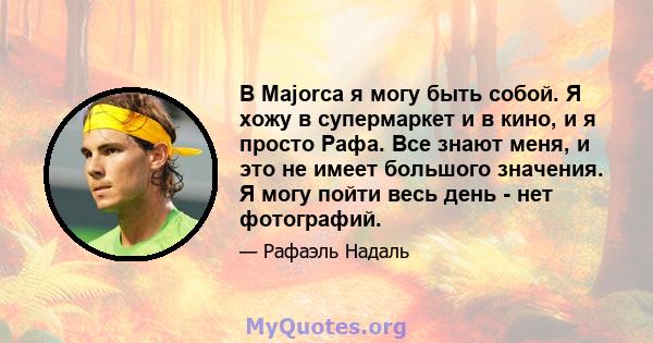 В Majorca я могу быть собой. Я хожу в супермаркет и в кино, и я просто Рафа. Все знают меня, и это не имеет большого значения. Я могу пойти весь день - нет фотографий.