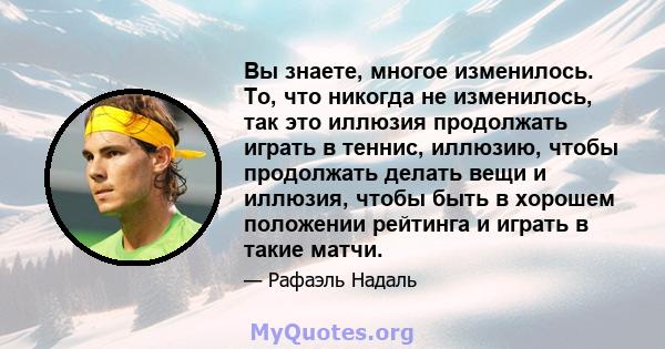 Вы знаете, многое изменилось. То, что никогда не изменилось, так это иллюзия продолжать играть в теннис, иллюзию, чтобы продолжать делать вещи и иллюзия, чтобы быть в хорошем положении рейтинга и играть в такие матчи.