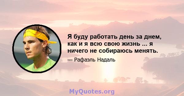 Я буду работать день за днем, как и я всю свою жизнь ... я ничего не собираюсь менять.