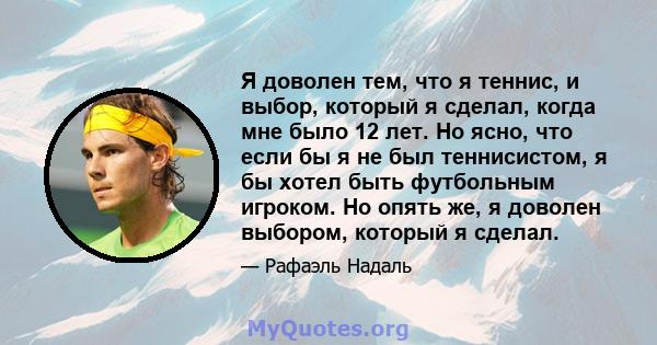 Я доволен тем, что я теннис, и выбор, который я сделал, когда мне было 12 лет. Но ясно, что если бы я не был теннисистом, я бы хотел быть футбольным игроком. Но опять же, я доволен выбором, который я сделал.