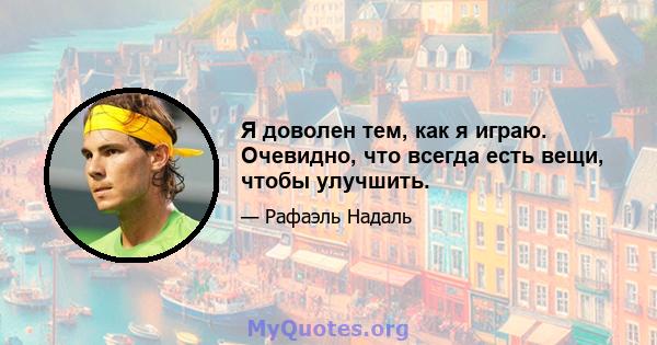 Я доволен тем, как я играю. Очевидно, что всегда есть вещи, чтобы улучшить.