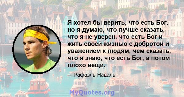 Я хотел бы верить, что есть Бог, но я думаю, что лучше сказать, что я не уверен, что есть Бог и жить своей жизнью с добротой и уважением к людям, чем сказать, что я знаю, что есть Бог, а потом плохо вещи.