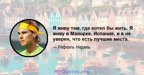 Я живу там, где хотел бы жить. Я живу в Майорке, Испания, и я не уверен, что есть лучшие места.