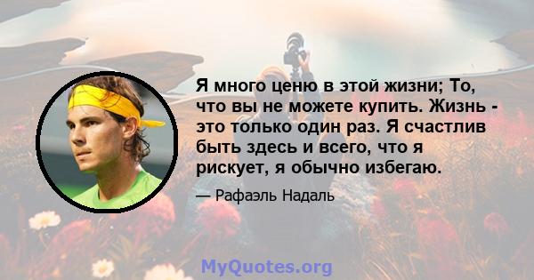 Я много ценю в этой жизни; То, что вы не можете купить. Жизнь - это только один раз. Я счастлив быть здесь и всего, что я рискует, я обычно избегаю.