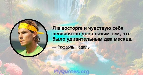 Я в восторге и чувствую себя невероятно довольным тем, что было удивительным два месяца.