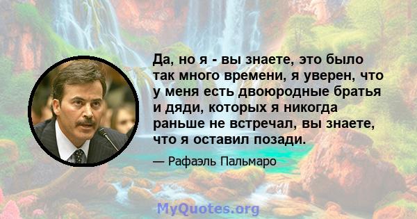 Да, но я - вы знаете, это было так много времени, я уверен, что у меня есть двоюродные братья и дяди, которых я никогда раньше не встречал, вы знаете, что я оставил позади.