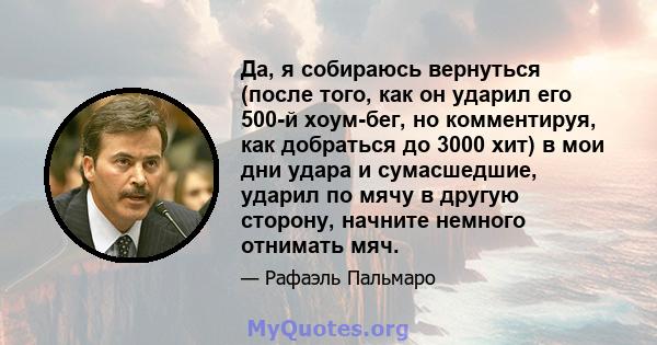 Да, я собираюсь вернуться (после того, как он ударил его 500-й хоум-бег, но комментируя, как добраться до 3000 хит) в мои дни удара и сумасшедшие, ударил по мячу в другую сторону, начните немного отнимать мяч.