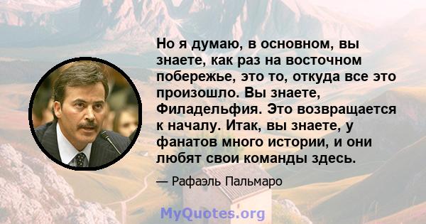 Но я думаю, в основном, вы знаете, как раз на восточном побережье, это то, откуда все это произошло. Вы знаете, Филадельфия. Это возвращается к началу. Итак, вы знаете, у фанатов много истории, и они любят свои команды