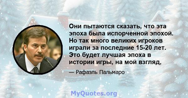 Они пытаются сказать, что эта эпоха была испорченной эпохой. Но так много великих игроков играли за последние 15-20 лет. Это будет лучшая эпоха в истории игры, на мой взгляд,