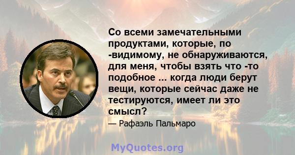 Со всеми замечательными продуктами, которые, по -видимому, не обнаруживаются, для меня, чтобы взять что -то подобное ... когда люди берут вещи, которые сейчас даже не тестируются, имеет ли это смысл?