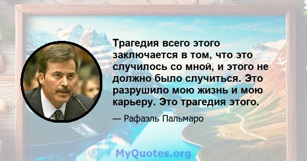 Трагедия всего этого заключается в том, что это случилось со мной, и этого не должно было случиться. Это разрушило мою жизнь и мою карьеру. Это трагедия этого.