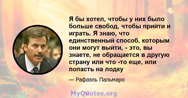 Я бы хотел, чтобы у них было больше свобод, чтобы прийти и играть. Я знаю, что единственный способ, которым они могут выйти, - это, вы знаете, не обращается в другую страну или что -то еще, или попасть на лодку