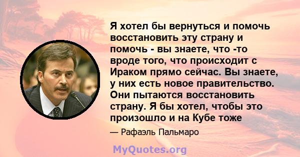 Я хотел бы вернуться и помочь восстановить эту страну и помочь - вы знаете, что -то вроде того, что происходит с Ираком прямо сейчас. Вы знаете, у них есть новое правительство. Они пытаются восстановить страну. Я бы