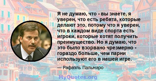 Я не думаю, что - вы знаете, я уверен, что есть ребята, которые делают это, потому что я уверен, что в каждом виде спорта есть игроки, которые хотят получить преимущество. Но я думаю, что это было взорвано чрезмерно -