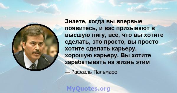 Знаете, когда вы впервые появитесь, и вас призывают в высшую лигу, все, что вы хотите сделать, это просто, вы просто хотите сделать карьеру, хорошую карьеру. Вы хотите зарабатывать на жизнь этим