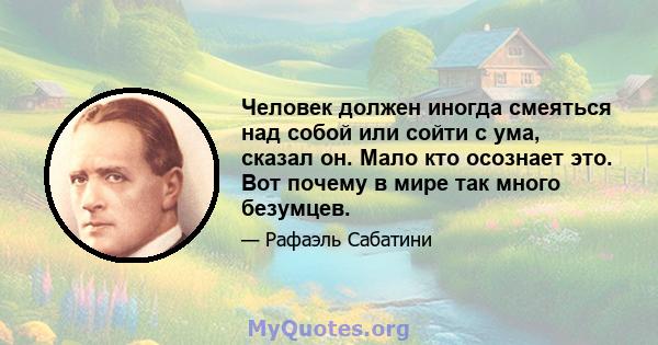 Человек должен иногда смеяться над собой или сойти с ума, сказал он. Мало кто осознает это. Вот почему в мире так много безумцев.