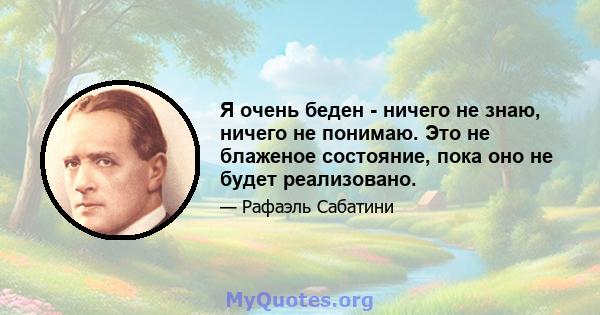 Я очень беден - ничего не знаю, ничего не понимаю. Это не блаженое состояние, пока оно не будет реализовано.