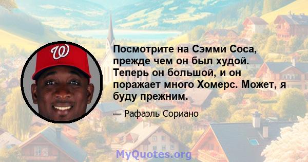 Посмотрите на Сэмми Соса, прежде чем он был худой. Теперь он большой, и он поражает много Хомерс. Может, я буду прежним.