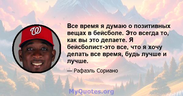 Все время я думаю о позитивных вещах в бейсболе. Это всегда то, как вы это делаете. Я бейсболист-это все, что я хочу делать все время, будь лучше и лучше.