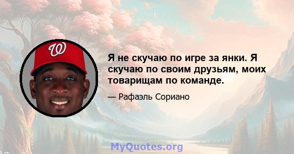 Я не скучаю по игре за янки. Я скучаю по своим друзьям, моих товарищам по команде.