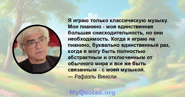 Я играю только классическую музыку. Мои пианино - моя единственная большая снисходительность, но они необходимость. Когда я играю на пианино, буквально единственный раз, когда я могу быть полностью абстрактным и