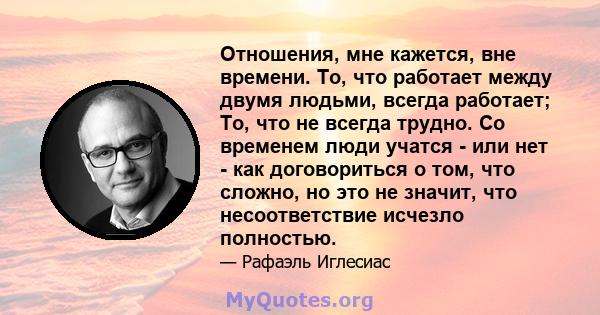 Отношения, мне кажется, вне времени. То, что работает между двумя людьми, всегда работает; То, что не всегда трудно. Со временем люди учатся - или нет - как договориться о том, что сложно, но это не значит, что