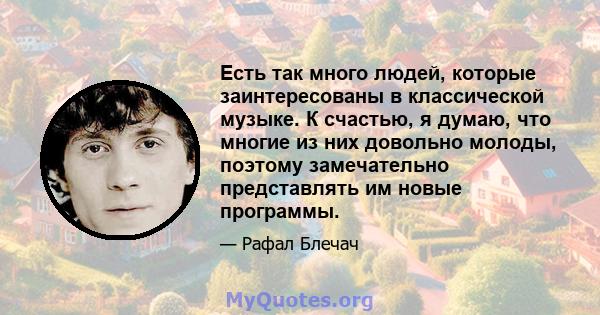 Есть так много людей, которые заинтересованы в классической музыке. К счастью, я думаю, что многие из них довольно молоды, поэтому замечательно представлять им новые программы.