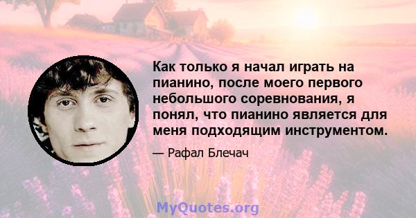 Как только я начал играть на пианино, после моего первого небольшого соревнования, я понял, что пианино является для меня подходящим инструментом.