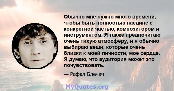 Обычно мне нужно много времени, чтобы быть полностью наедине с конкретной частью, композитором и инструментом. Я также предпочитаю очень тихую атмосферу, и я обычно выбираю вещи, которые очень близки к моей личности,