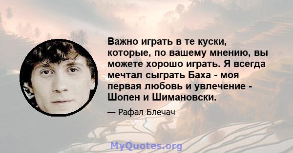 Важно играть в те куски, которые, по вашему мнению, вы можете хорошо играть. Я всегда мечтал сыграть Баха - моя первая любовь и увлечение - Шопен и Шимановски.