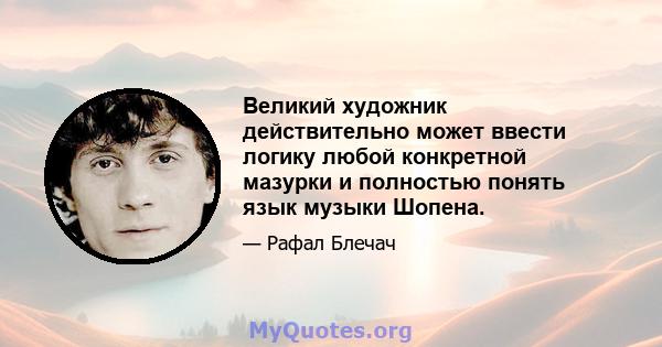 Великий художник действительно может ввести логику любой конкретной мазурки и полностью понять язык музыки Шопена.