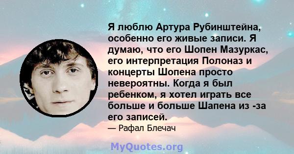 Я люблю Артура Рубинштейна, особенно его живые записи. Я думаю, что его Шопен Мазуркас, его интерпретация Полоназ и концерты Шопена просто невероятны. Когда я был ребенком, я хотел играть все больше и больше Шапена из