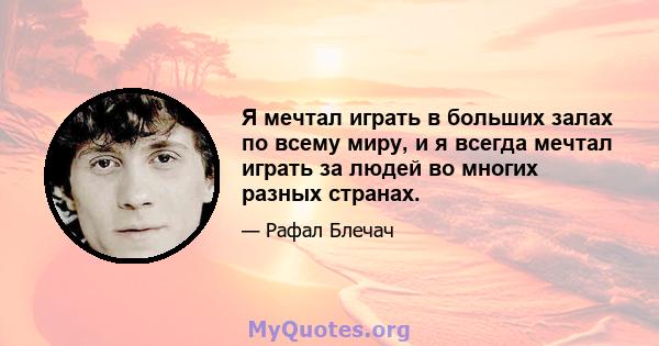 Я мечтал играть в больших залах по всему миру, и я всегда мечтал играть за людей во многих разных странах.