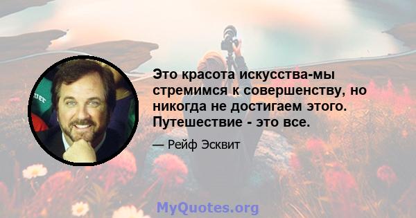 Это красота искусства-мы стремимся к совершенству, но никогда не достигаем этого. Путешествие - это все.