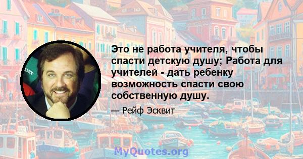 Это не работа учителя, чтобы спасти детскую душу; Работа для учителей - дать ребенку возможность спасти свою собственную душу.