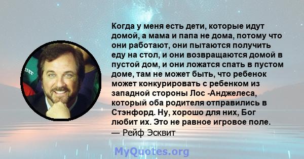 Когда у меня есть дети, которые идут домой, а мама и папа не дома, потому что они работают, они пытаются получить еду на стол, и они возвращаются домой в пустой дом, и они ложатся спать в пустом доме, там не может быть, 