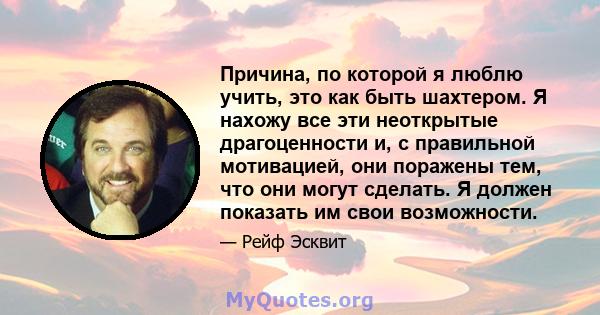 Причина, по которой я люблю учить, это как быть шахтером. Я нахожу все эти неоткрытые драгоценности и, с правильной мотивацией, они поражены тем, что они могут сделать. Я должен показать им свои возможности.