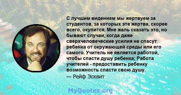 С лучшим видением мы жертвуем за студентов, за которых эта жертва, скорее всего, окупится. Мне жаль сказать это, но бывают случаи, когда даже сверхчеловеческие усилия не спасут ребенка от окружающей среды или его