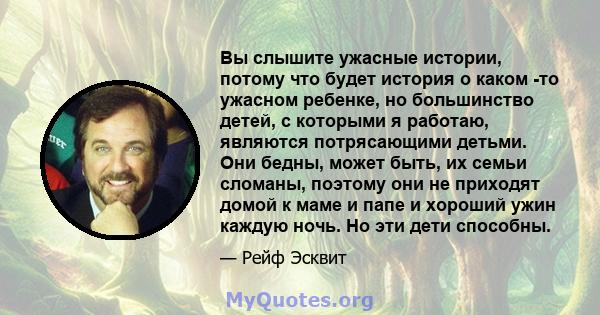 Вы слышите ужасные истории, потому что будет история о каком -то ужасном ребенке, но большинство детей, с которыми я работаю, являются потрясающими детьми. Они бедны, может быть, их семьи сломаны, поэтому они не