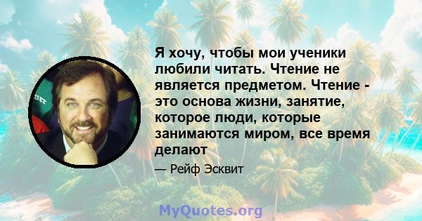 Я хочу, чтобы мои ученики любили читать. Чтение не является предметом. Чтение - это основа жизни, занятие, которое люди, которые занимаются миром, все время делают