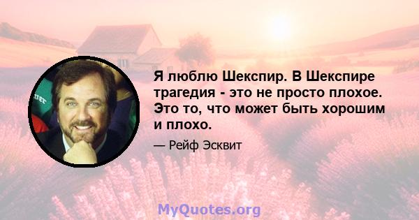 Я люблю Шекспир. В Шекспире трагедия - это не просто плохое. Это то, что может быть хорошим и плохо.