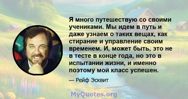 Я много путешествую со своими учениками. Мы идем в путь и даже узнаем о таких вещах, как стирание и управление своим временем. И, может быть, это не в тесте в конце года, но это в испытании жизни, и именно поэтому мой