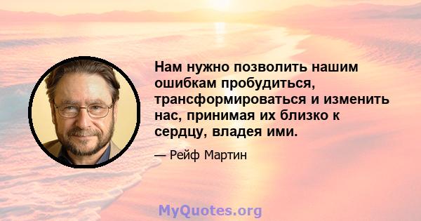 Нам нужно позволить нашим ошибкам пробудиться, трансформироваться и изменить нас, принимая их близко к сердцу, владея ими.